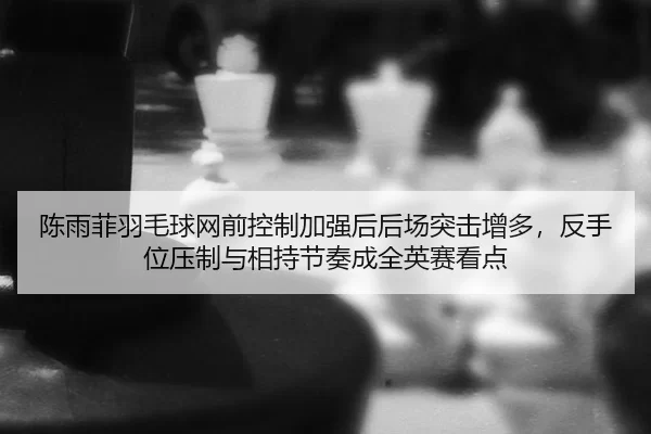 陈雨菲羽毛球网前控制加强后后场突击增多，反手位压制与相持节奏成全英赛看点
